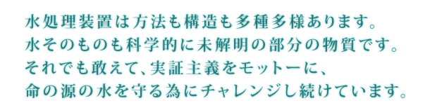 水処理装置は方法も構造も多種多様あります。水そのものも科学的に未解明の部分の物質です。それでも敢えて、実証主義をモットーに、命の源の水を守るためにチャレンジし続けます